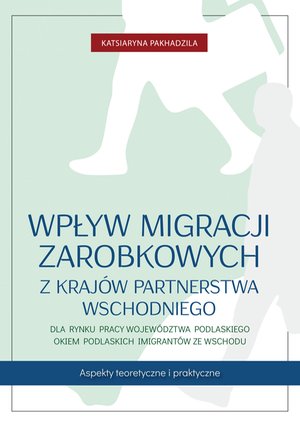 Wpływ migracji zarobkowych z kraj&oacute;w Partnerstwa Wschodniego dla rynku pracy wojew&oacute;dztwa podlaskiego okiem podlaskich imigrant&oacute;w ze Wschodu &ndash; ebook