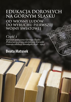 Edukacja dorosłych na Górnym Śląsku od Wiosny Ludów do wybuchu I wojny światowej Część 1 Sytuacja polityczna Górnego Śląska Prekursorzy pracy oświatowej Kierunki rozwoju edukacji dorosłych (1848-1914) – ebook
