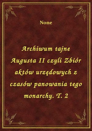 Archiwum tajne Augusta II czyli Zbiór aktów urzędowych z czasów panowania tego monarchy. T. 2 – ebook