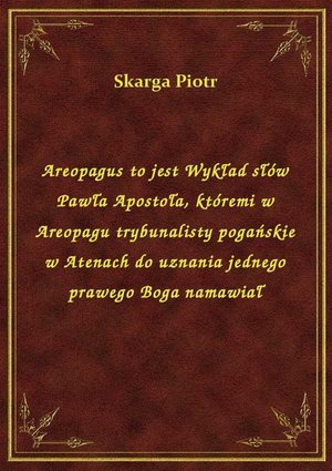Areopagus to jest Wykład słów Pawła Apostoła, któremi w Areopagu trybunalisty pogańskie w Atenach do uznania jednego prawego Boga namawiał – ebook