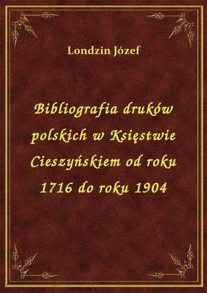 Bibliografia druków polskich w Księstwie Cieszyńskiem od roku 1716 do roku 1904 – ebook