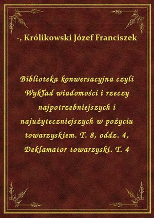 Biblioteka konwersacyjna czyli Wykład wiadomości i rzeczy najpotrzebniejszych i najużyteczniejszych w pożyciu towarzyskiem. T. 8, oddz. 4, Deklamator towarzyski. T. 4 – ebook
