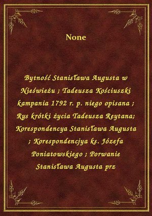 Bytność Stanisława Augusta w Nieświeżu. Tadeusza Kościuszki kampania 1792 r. p. niego opisana. Rys krótki życia Tadeusza Reytana. Korespondencya Stanisława Augusta. Korespondencjya ks. Józefa Poniatowskiego. Porwanie Stanisława Augusta prz – ebook