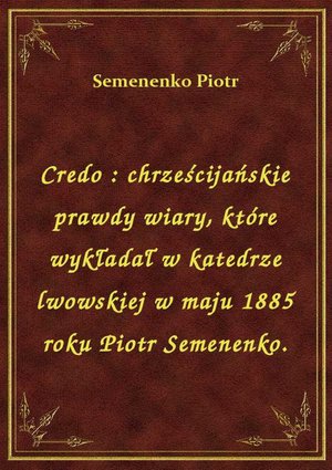 Credo : chrześcijańskie prawdy wiary, które wykładał w katedrze lwowskiej w maju 1885 roku Piotr Semenenko. – ebook