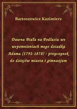 Dawna Biała na Podlasiu we wspomnieniach mego dziadka Adama (1792-1878) : przyczynek do dziejów miasta i gimnazjum – ebook