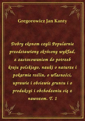 Dobry ekonom czyli Popularnie przedstawiony skrócony wykład, z zastosowaniem do potrzeb kraju polskiego, nauki o naturze i pokarmie roślin, o własności, uprawie i obsiewie gruntu i o produkcyi i obchodzeniu się z nawozem. T. 1 – ebook