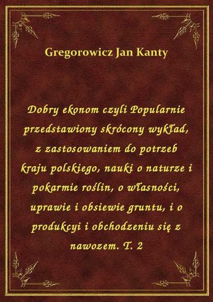 Dobry ekonom czyli Popularnie przedstawiony skrócony wykład, z zastosowaniem do potrzeb kraju polskiego, nauki o naturze i pokarmie roślin, o własności, uprawie i obsiewie gruntu, i o produkcyi i obchodzeniu się z nawozem. T. 2 – ebook