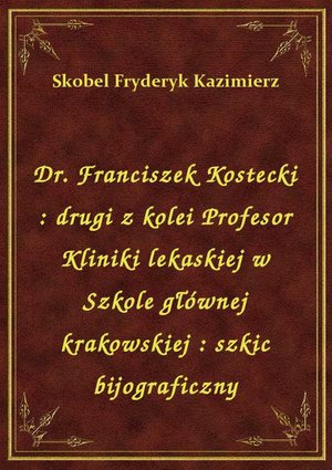 Dr. Franciszek Kostecki : drugi z kolei Profesor Kliniki lekaskiej w Szkole głównej krakowskiej : szkic bijograficzny – ebook
