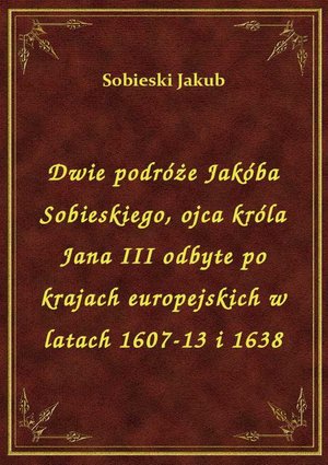Dwie podróże Jakóba Sobieskiego, ojca króla Jana III odbyte po krajach europejskich w latach 1607-13 i 1638 – ebook
