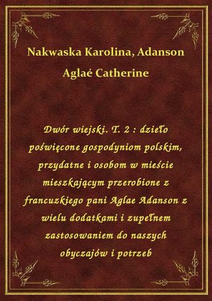 Dwór wiejski. T. 2 : dzieło poświęcone gospodyniom polskim, przydatne i osobom w mieście mieszkającym przerobione z francuzkiego pani Aglae Adanson z wielu dodatkami i zupełnem zastosowaniem do naszych obyczajów i potrzeb – ebook