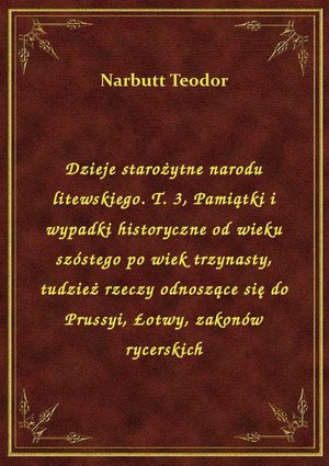 Dzieje starożytne narodu litewskiego. T. 3, Pamiątki i wypadki historyczne od wieku szóstego po wiek trzynasty, tudzież rzeczy odnoszące się do Prussyi, Łotwy, zakonów rycerskich – ebook