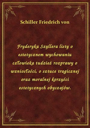 Fryderyka Szyllera listy o estetycznem wychowaniu człowieka tudzież rozprawy o wzniosłości, o sztuce tragicznej oraz moralnej korzyści estetycznych obyczajów. – ebook