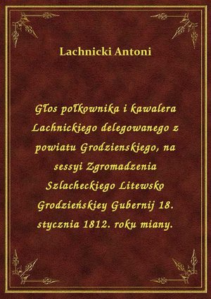 Głos połkownika i kawalera Lachnickiego delegowanego z powiatu Grodzienskiego, na sessyi Zgromadzenia Szlacheckiego Litewsko Grodzieńskiey Gubernij 18. stycznia 1812. roku miany. – ebook