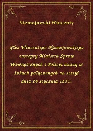 Głos Wincentego Niemojowskiego zastępcy Ministra Spraw Wewnętrznych i Policyi miany w Izbach połączonych na sessyi dnia 24 stycznia 1831. – ebook