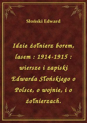Idzie żołnierz borem, lasem : 1914-1915 : wiersze i zapiski Edwarda Słońskiego o Polsce, o wojnie, i o żołnierzach. – ebook
