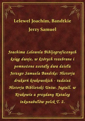 Joachima Lelewela Bibljograficznych ksiąg dwoje, w których rozebrane i pomnożone zostały dwa dzieła Jerzego Samuela Bandtke: Historja drukarń krakowskich - tudzież Historja Biblioteki Uniw. Jagiell. w Krakowie a przydany Katalog inkunabułów polsk T. 2. – ebook