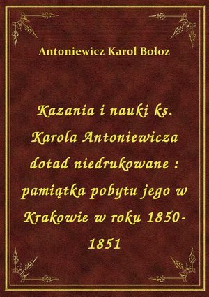 Kazania i nauki ks. Karola Antoniewicza dotad niedrukowane : pamiątka pobytu jego w Krakowie w roku 1850-1851 – ebook