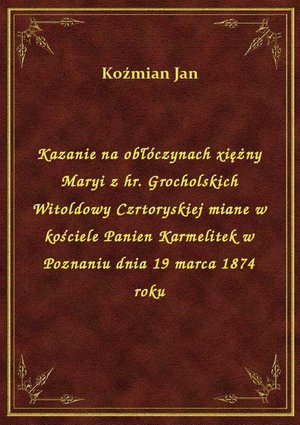 Kazanie na obłóczynach xiężny Maryi z hr. Grocholskich Witoldowy Czrtoryskiej miane w kościele Panien Karmelitek w Poznaniu dnia 19 marca 1874 roku – ebook