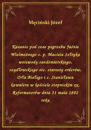 Kazanie pod czas pogrzebu Jaśnie Wielmożnego s. p. Macieia Sołtyka woiewody sandomierskiego, szydłowskiego etc. starosty orderów, Orła Białego i s. Stanisława kawalera w kościele stopnickim xx. Reformatorów dnia 31 maia 1802 roku – ebook