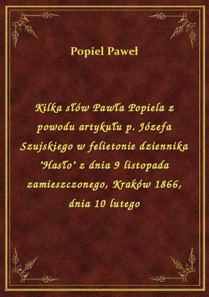 Kilka słów Pawła Popiela z powodu artykułu p. Józefa Szujskiego w felietonie dziennika "Hasło" z dnia 9 listopada zamieszczonego, Kraków 1866, dnia 10 lutego – ebook