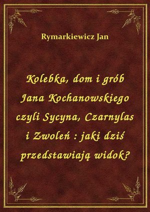 Kolebka, dom i grób Jana Kochanowskiego czyli Sycyna, Czarnylas i Zwoleń : jaki dziś przedstawiają widok? – ebook