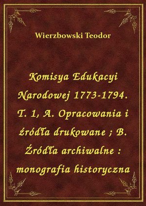 Komisya Edukacyi Narodowej 1773-1794. T. 1, A. Opracowania i źródła drukowane. B. Źródła archiwalne : monografia historyczna – ebook