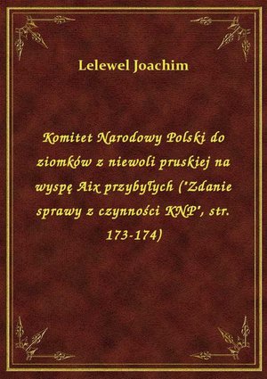 Komitet Narodowy Polski do ziomków z niewoli pruskiej na wyspę Aix przybyłych ("Zdanie sprawy z czynności KNP", str. 173-174) – ebook