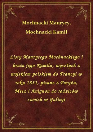 Listy Maurycego Mochnackiego i brata jego Kamila, wyszłych z wojskiem polskiem do Francyi w roku 1831, pisane z Paryża, Metz i Avignon do rodziców swoich w Galicyi – ebook