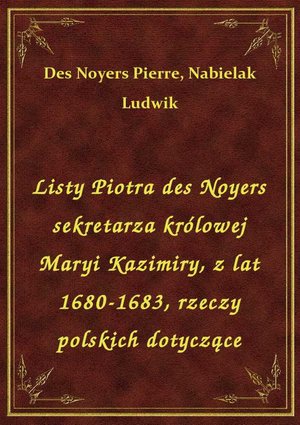 Listy Piotra des Noyers sekretarza królowej Maryi Kazimiry, z lat 1680-1683, rzeczy polskich dotyczące – ebook