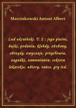 Lud ukraiński. T. 2 : jego pieśni, bajki, podania, klehdy, zbobony, obrzędy, zwyczaje, przysłowia, zagadki, zamawiania, sekreta lekarskie, ubiory, tańce, gry itd. – ebook
