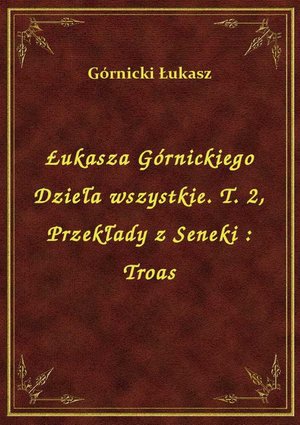 Łukasza Górnickiego Dzieła wszystkie. T. 2, Przekłady z Seneki : Troas – ebook