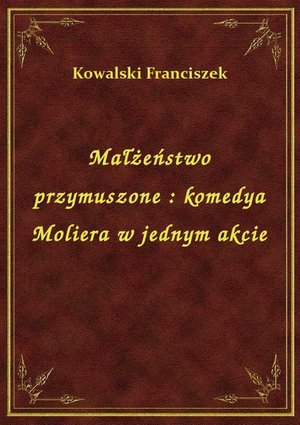 Małżeństwo przymuszone : komedya Moliera w jednym akcie – ebook