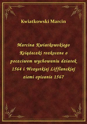 Marcina Kwiatkowskiego Książeczki rozkoszne o poczciwem wychowaniu dziatek 1564 i Wszystkiej Lifflanckiej ziemi opisanie 1567 – ebook