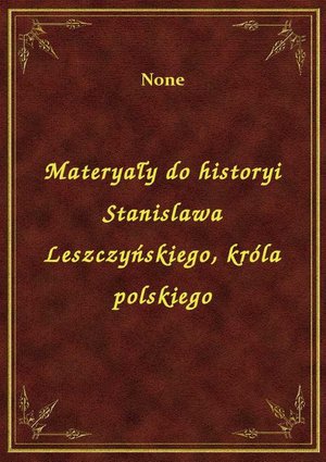 Materyały do historyi Stanislawa Leszczyńskiego, króla polskiego – ebook