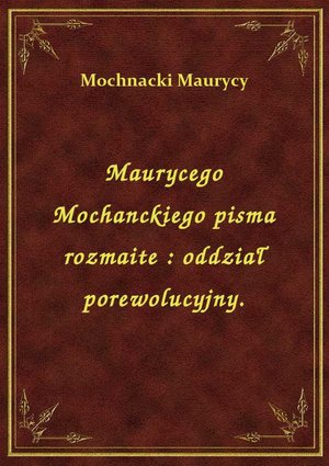 Maurycego Mochanckiego pisma rozmaite : oddział porewolucyjny. – ebook