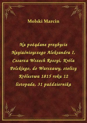 Na pożądane przybycie Nayiaśnieyszego Aleksandra I, Cesarza Wszech Rossyi, Króla Polskiego, do Warszawy, stolicy Królestwa 1815 roku 12 listopada, 31 października – ebook