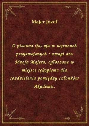 O pisowni ija, yja w wyrazach przyswojonych : uwagi dra Józefa Majera, ogłoszone w miejsce rękopismu dla rozdzielenia pomiędzy członków Akademii. – ebook