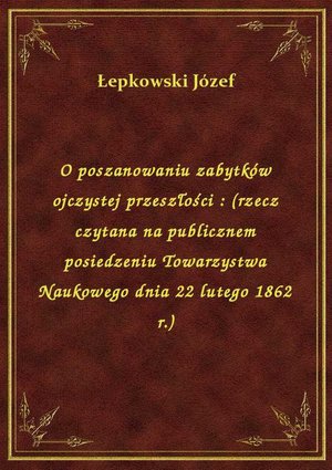 O poszanowaniu zabytków ojczystej przeszłości : (rzecz czytana na publicznem posiedzeniu Towarzystwa Naukowego dnia 22 lutego 1862 r.) – ebook