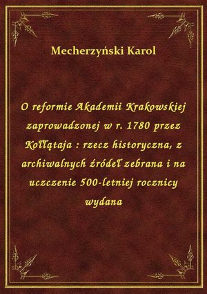 O reformie Akademii Krakowskiej zaprowadzonej w r. 1780 przez Kołłątaja : rzecz historyczna, z archiwalnych źródeł zebrana i na uczczenie 500-letniej rocznicy wydana – ebook