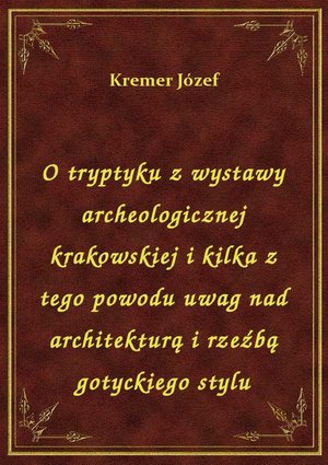 O tryptyku z wystawy archeologicznej krakowskiej i kilka z tego powodu uwag nad architekturą i rzeźbą gotyckiego stylu – ebook