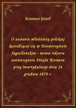 O zadaniu młodzieży polskiej kształcącej się w Uniwersytecie Jagiellońskim : mowa rektora uniwersytetu Józefa Kremera przy imartykulacyi dnia 16 grudnia 1870 r. – ebook