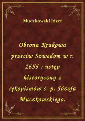Obrona Krakowa przeciw Szwedom w r. 1655 : ustęp historyczny z rękopismów ś. p. Józefa Muczkowskiego. – ebook