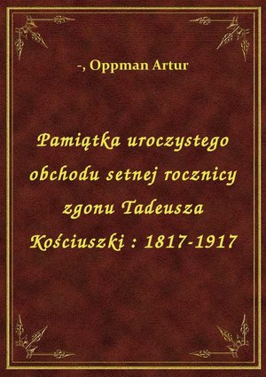 Pamiątka uroczystego obchodu setnej rocznicy zgonu Tadeusza Kościuszki : 1817-1917 – ebook