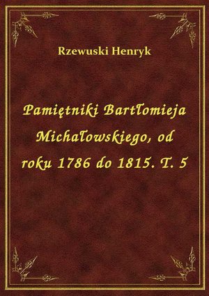 Pamiętniki Bartłomieja Michałowskiego, od roku 1786 do 1815. T. 5 – ebook