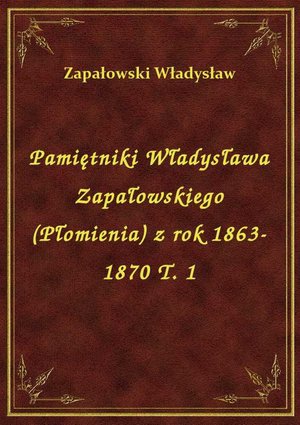 Pamiętniki Władysława Zapałowskiego (Płomienia) z rok 1863-1870 T. 1 – ebook
