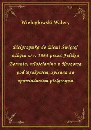 Pielgrzymka do Ziemi Świętej odbyta w r. 1863 przez Feliksa Borunia, włościanina z Kaszowa pod Krakowem, spisana za opowiadaniem pielgrzyma – ebook