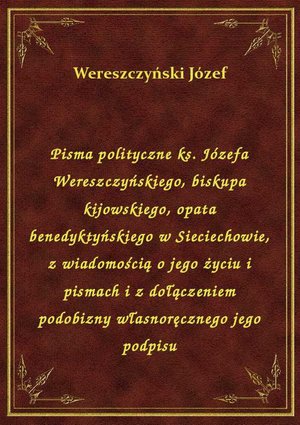 Pisma polityczne ks. Józefa Wereszczyńskiego, biskupa kijowskiego, opata benedyktyńskiego w Sieciechowie, z wiadomością o jego życiu i pismach i z dołączeniem podobizny własnoręcznego jego podpisu – ebook