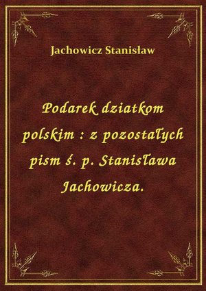 Podarek dziatkom polskim : z pozostałych pism ś. p. Stanisława Jachowicza. – ebook