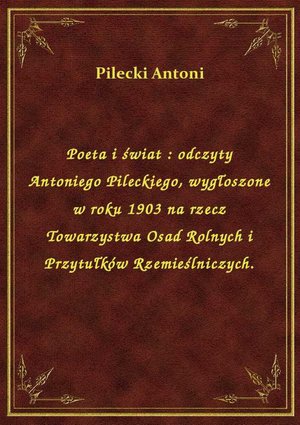 Poeta i świat : odczyty Antoniego Pileckiego, wygłoszone w roku 1903 na rzecz Towarzystwa Osad Rolnych i Przytułków Rzemieślniczych. – ebook