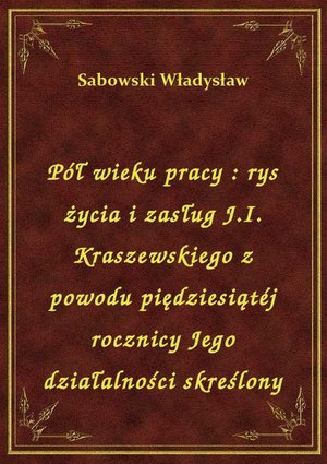 Pół wieku pracy : rys życia i zasług J.I. Kraszewskiego z powodu piędziesiątéj rocznicy Jego działalności skreślony – ebook
